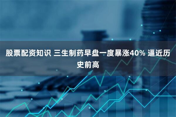 股票配資知識 三生制藥早盤一度暴漲40% 逼近歷史前高