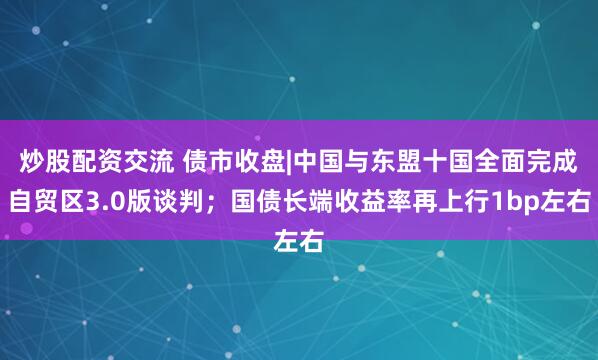 炒股配資交流 債市收盤|中國與東盟十國全面完成自貿區3.0版談判；國債長端收益率再上行1bp左右