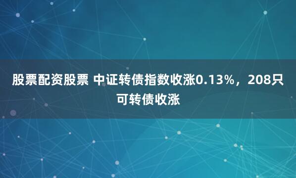 股票配資股票 中證轉債指數收漲0.13%，208只可轉債收漲