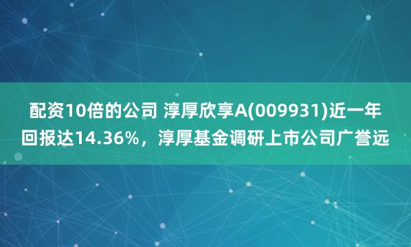 配資10倍的公司 淳厚欣享A(009931)近一年回報達14.36%，淳厚基金調研上市公司廣譽遠