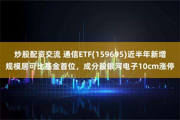 炒股配資交流 通信ETF(159695)近半年新增規模居可比基金首位，成分股銀河電子10cm漲停