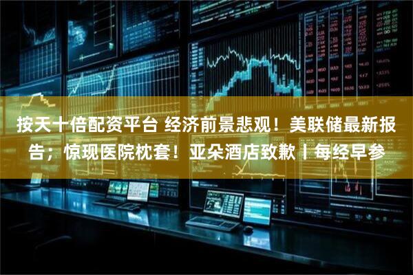 按天十倍配資平臺 經濟前景悲觀！美聯儲最新報告；驚現醫院枕套！亞朵酒店致歉丨每經早參