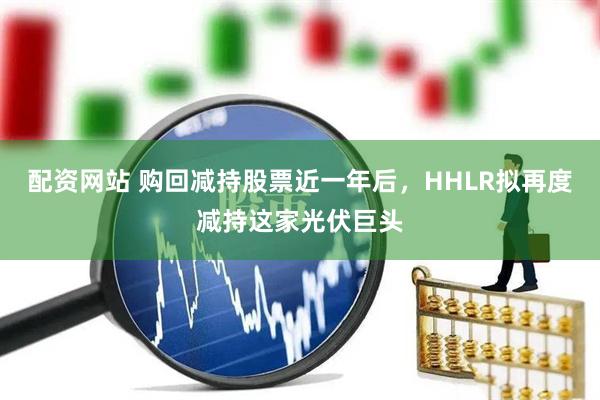 配資網站 購回減持股票近一年后，HHLR擬再度減持這家光伏巨頭