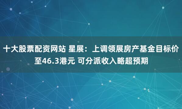 十大股票配資網站 星展：上調領展房產基金目標價至46.3港元 可分派收入略超預期