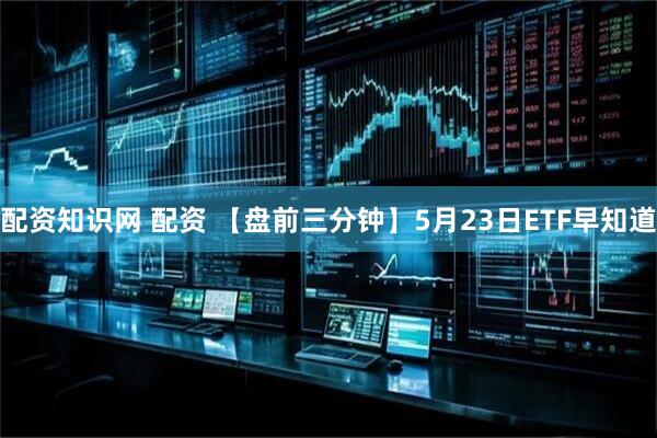 配資知識網(wǎng) 配資 【盤前三分鐘】5月23日ETF早知道
