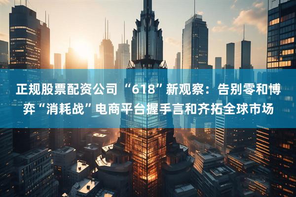 正規(guī)股票配資公司 “618”新觀察：告別零和博弈“消耗戰(zhàn)”電商平臺(tái)握手言和齊拓全球市場(chǎng)