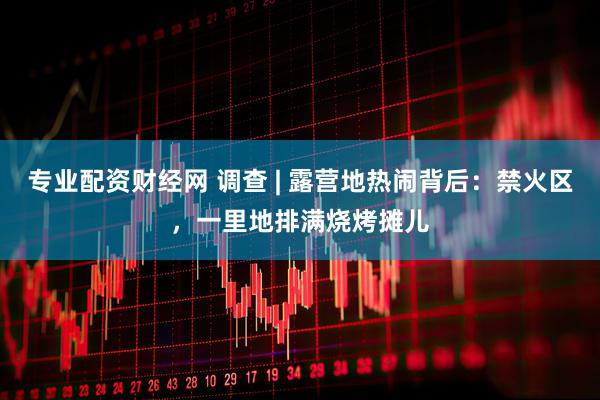 專業(yè)配資財(cái)經(jīng)網(wǎng) 調(diào)查 | 露營地?zé)狒[背后：禁火區(qū)，一里地排滿燒烤攤兒